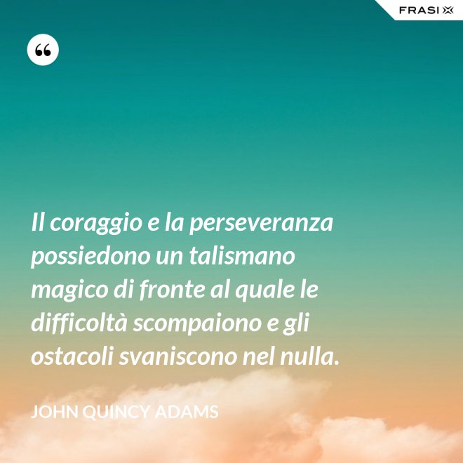 Il coraggio e la perseveranza possiedono un talismano magico di fronte al quale le difficoltà scompaiono e gli ostacoli svaniscono nel nulla. - John Quincy Adams