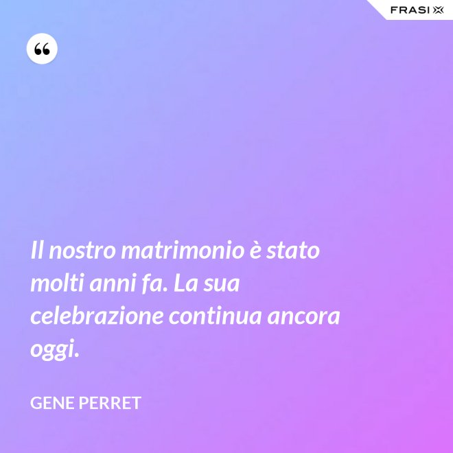 Il nostro matrimonio è stato molti anni fa. La sua celebrazione continua ancora oggi. - Gene Perret
