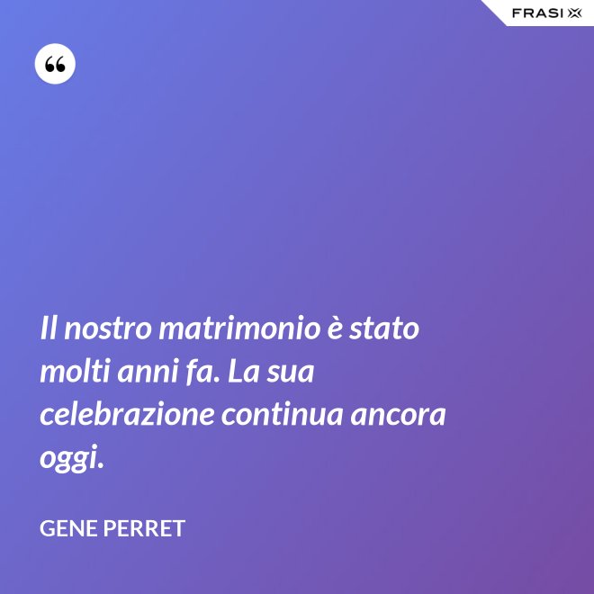 Il nostro matrimonio è stato molti anni fa. La sua celebrazione continua ancora oggi. - Gene Perret