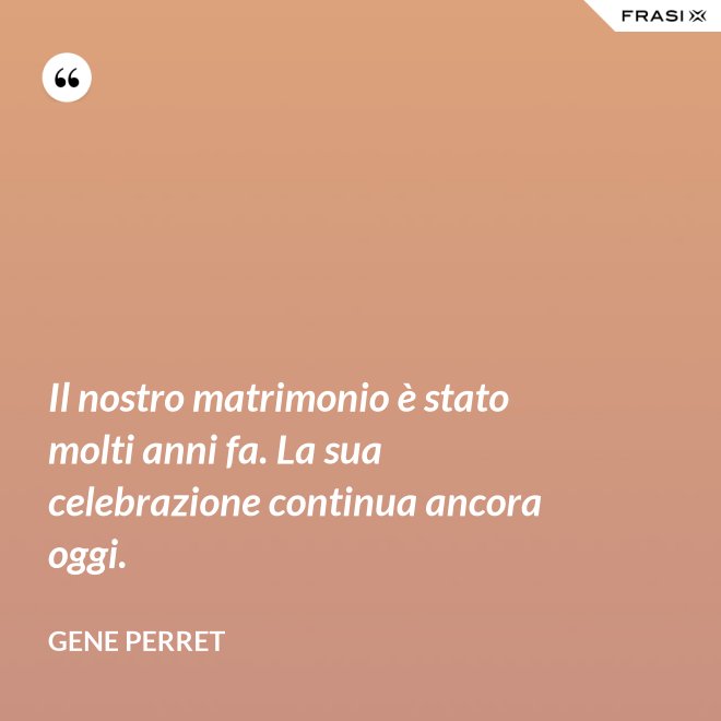 Il nostro matrimonio è stato molti anni fa. La sua celebrazione continua ancora oggi. - Gene Perret