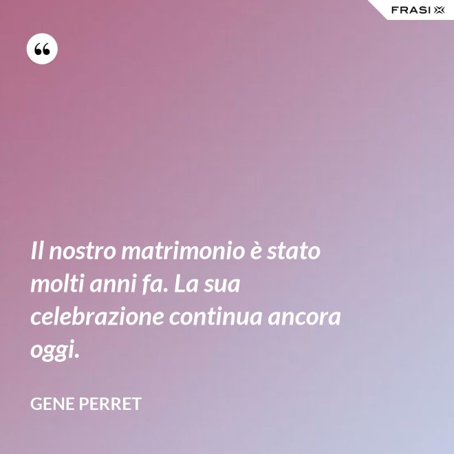 Il nostro matrimonio è stato molti anni fa. La sua celebrazione continua ancora oggi. - Gene Perret