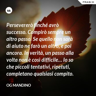 Persevererò finché avrò successo. Compirò sempre un altro passo. Se quello non sarà di aiuto ne farò un altro, e poi ancora. In verità, un passo alla volta non è così difficile… Io so che piccoli tentativi, ripetuti, completano qualsiasi compito. - Og Mandino