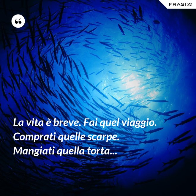 La vita è breve. Fai quel viaggio. Comprati quelle scarpe. Mangiati quella torta... - Anonimo