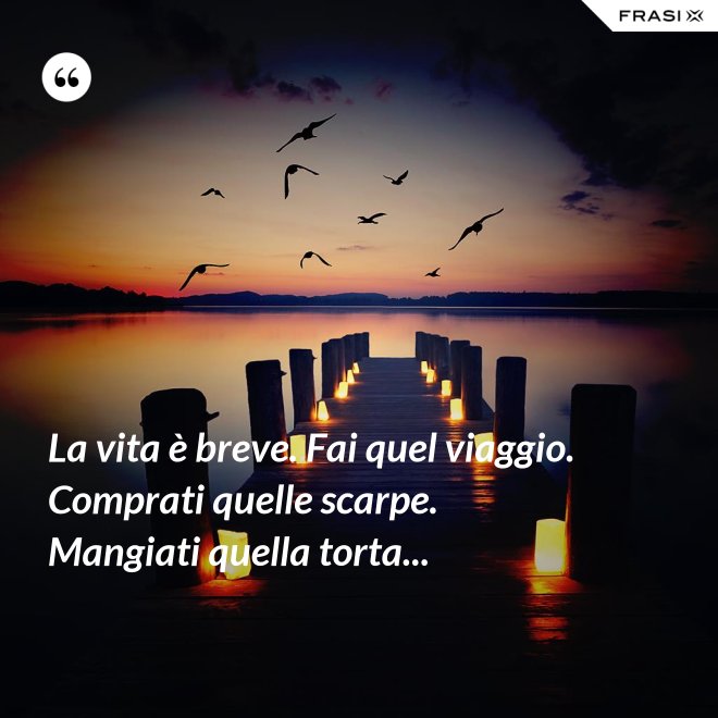La vita è breve. Fai quel viaggio. Comprati quelle scarpe. Mangiati quella torta... - Anonimo