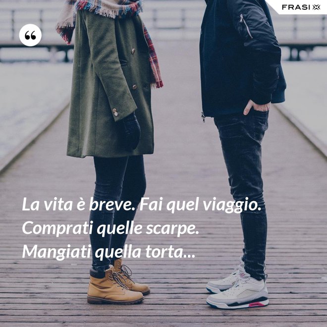 La vita è breve. Fai quel viaggio. Comprati quelle scarpe. Mangiati quella torta... - Anonimo