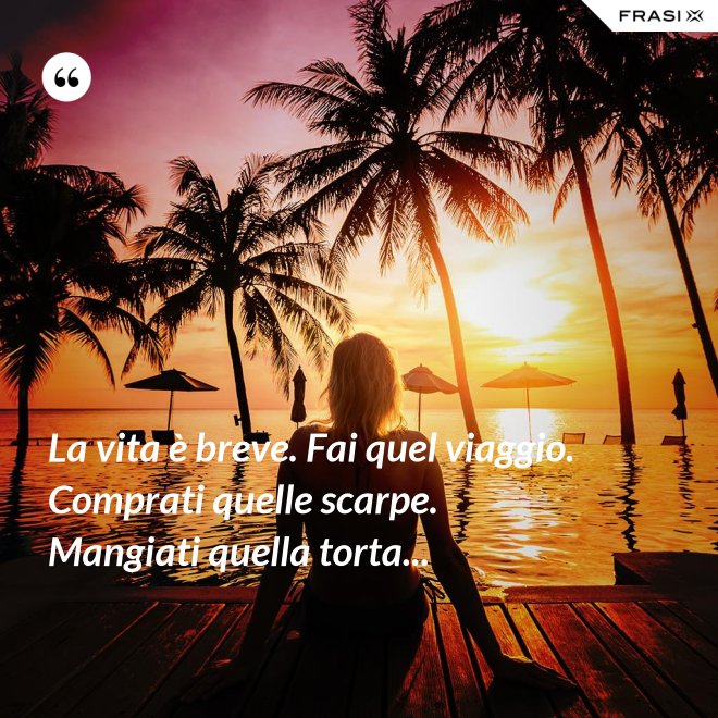 La vita è breve. Fai quel viaggio. Comprati quelle scarpe. Mangiati quella torta... - Anonimo