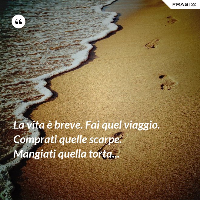 La vita è breve. Fai quel viaggio. Comprati quelle scarpe. Mangiati quella torta... - Anonimo