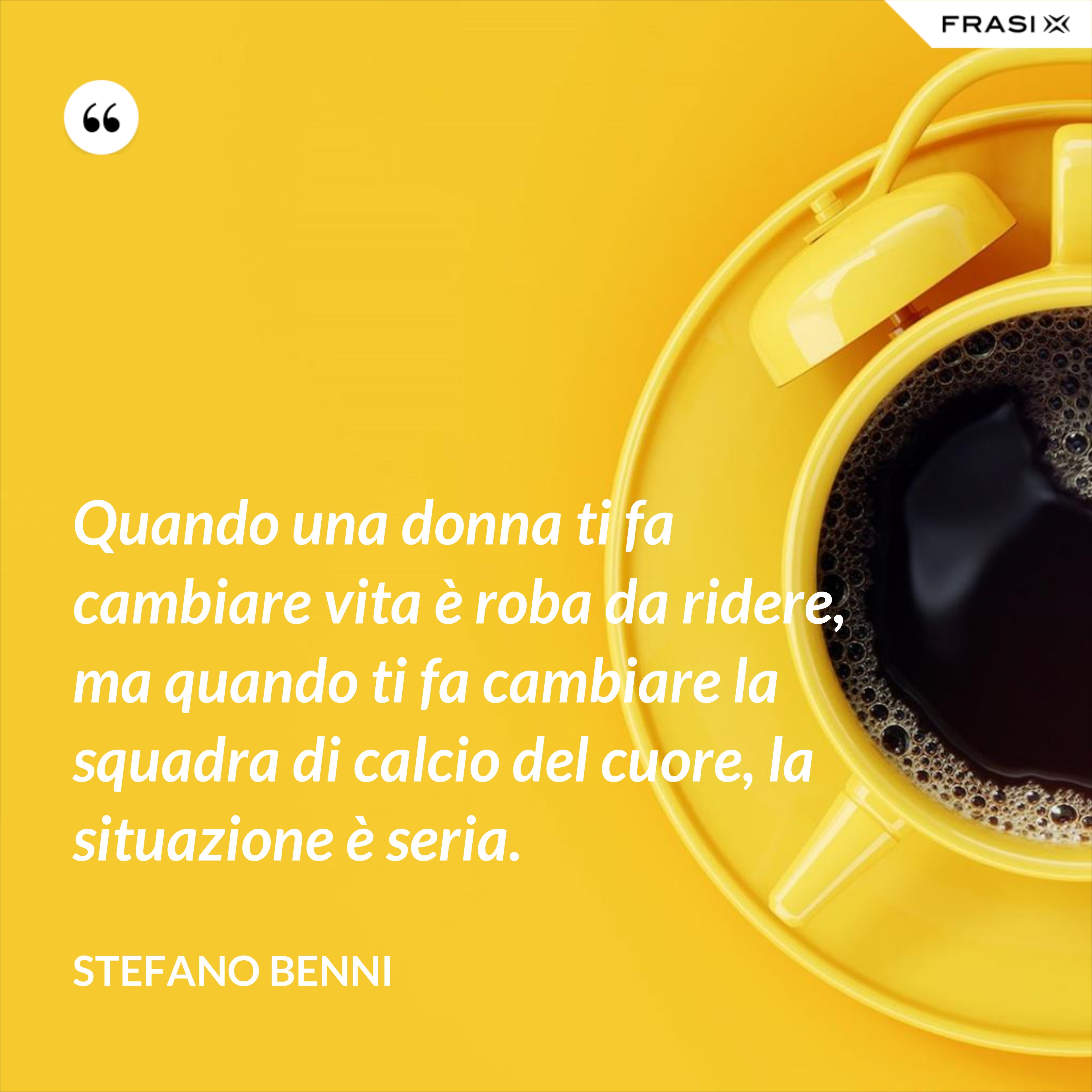 Quando una donna ti fa cambiare vita è roba da ridere, ma quando ti fa cambiare la squadra di calcio del cuore, la situazione è seria. - Stefano Benni
