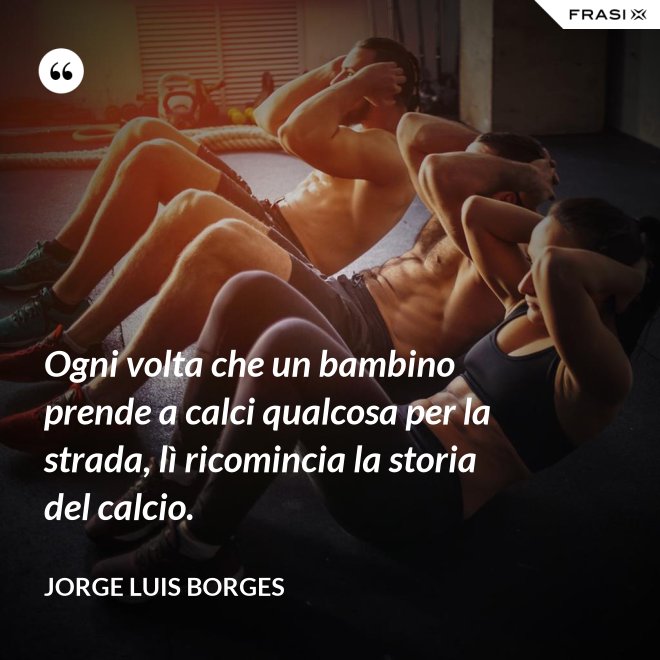 Ogni volta che un bambino prende a calci qualcosa per la strada, lì ricomincia la storia del calcio. - Jorge Luis Borges