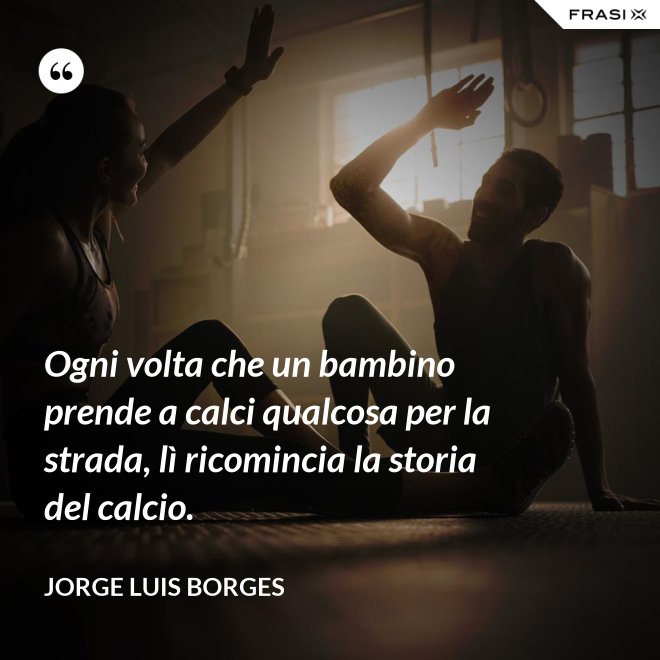 Ogni volta che un bambino prende a calci qualcosa per la strada, lì ricomincia la storia del calcio. - Jorge Luis Borges