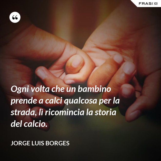 Ogni volta che un bambino prende a calci qualcosa per la strada, lì ricomincia la storia del calcio. - Jorge Luis Borges