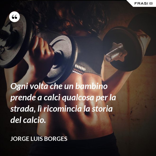 Ogni volta che un bambino prende a calci qualcosa per la strada, lì ricomincia la storia del calcio. - Jorge Luis Borges