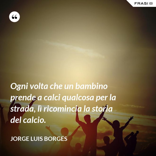 Ogni volta che un bambino prende a calci qualcosa per la strada, lì ricomincia la storia del calcio. - Jorge Luis Borges