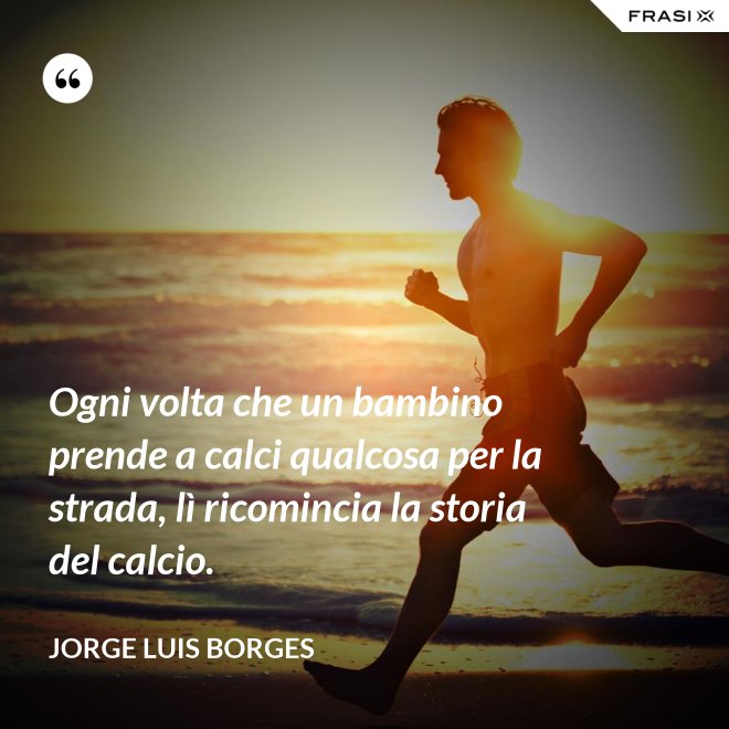 Ogni volta che un bambino prende a calci qualcosa per la strada, lì ricomincia la storia del calcio. - Jorge Luis Borges
