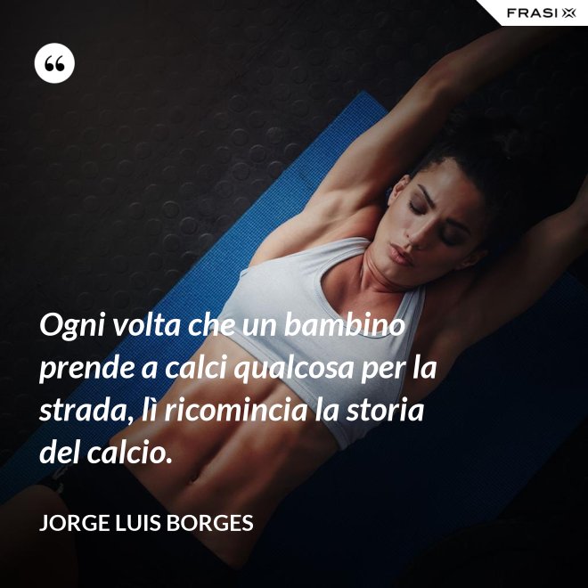 Ogni volta che un bambino prende a calci qualcosa per la strada, lì ricomincia la storia del calcio. - Jorge Luis Borges