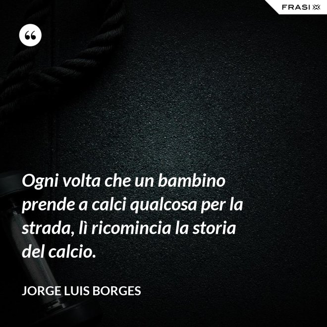 Ogni volta che un bambino prende a calci qualcosa per la strada, lì ricomincia la storia del calcio. - Jorge Luis Borges