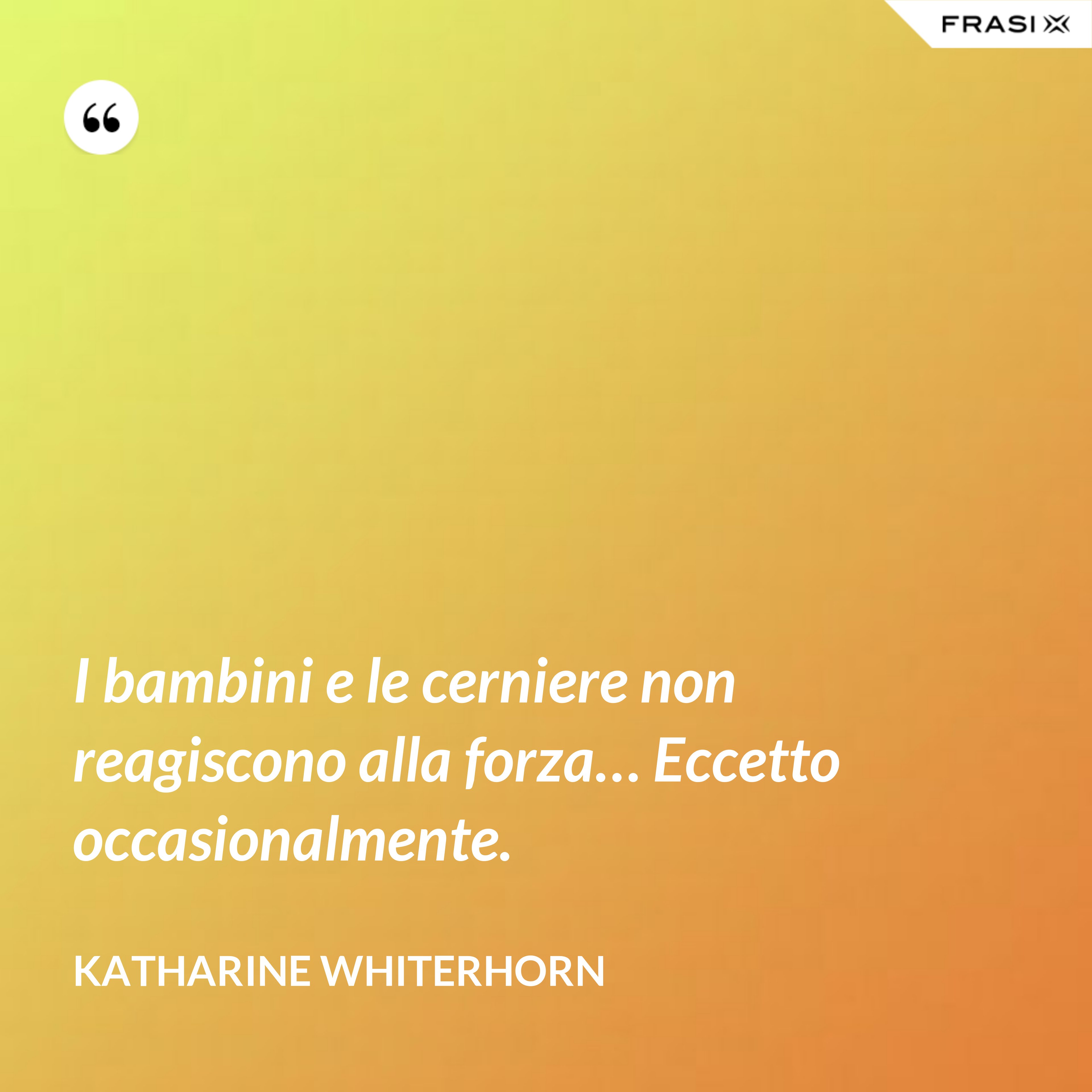 I bambini e le cerniere non reagiscono alla forza… Eccetto occasionalmente. - Katharine Whiterhorn