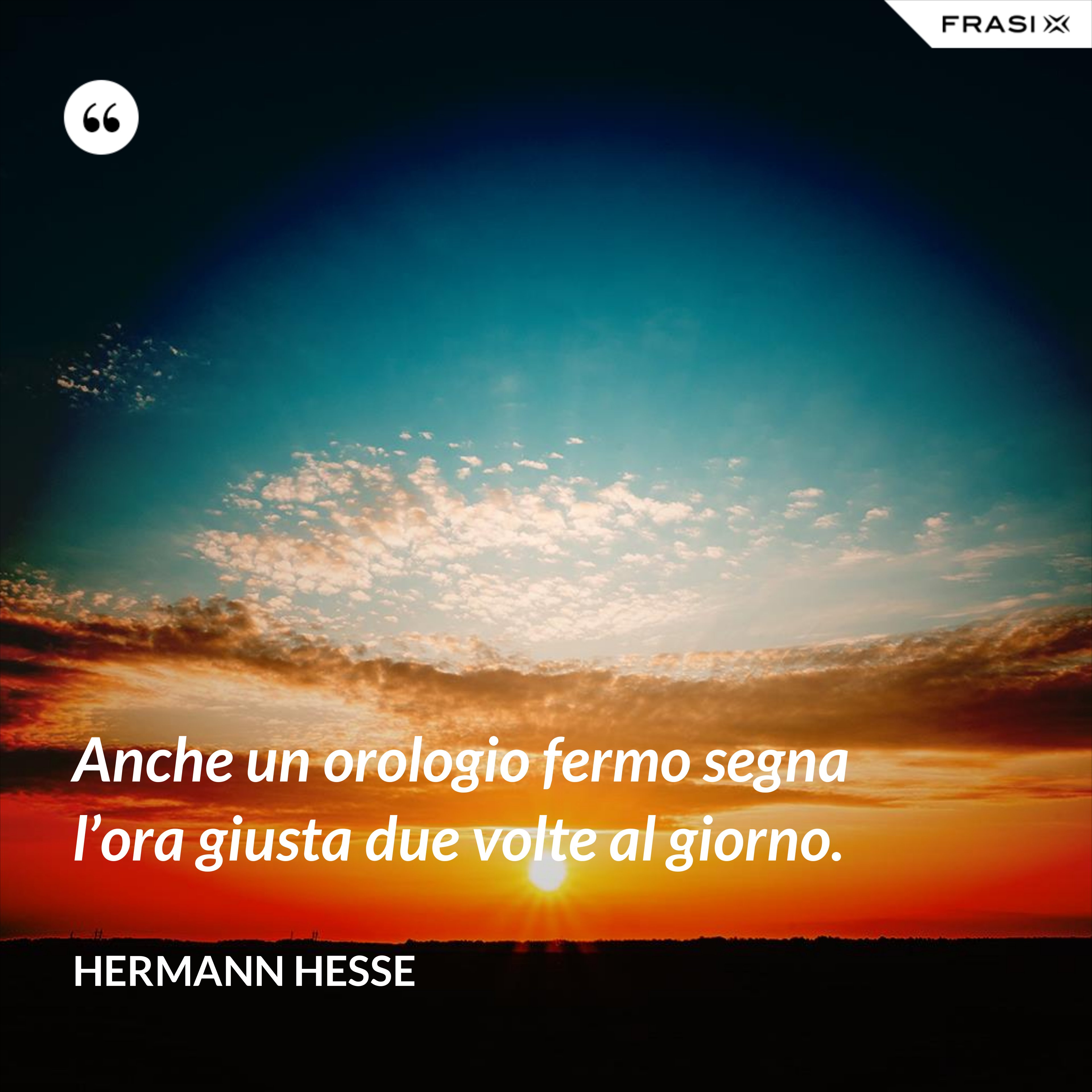 Anche un orologio fermo segna l’ora giusta due volte al giorno. - Hermann Hesse