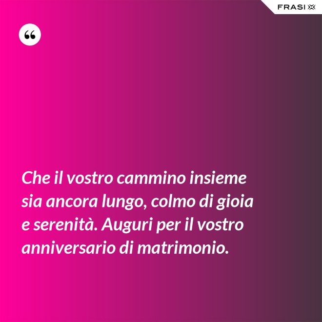 Che il vostro cammino insieme sia ancora lungo, colmo di gioia e serenità. Auguri per il vostro anniversario di matrimonio. - Anonimo