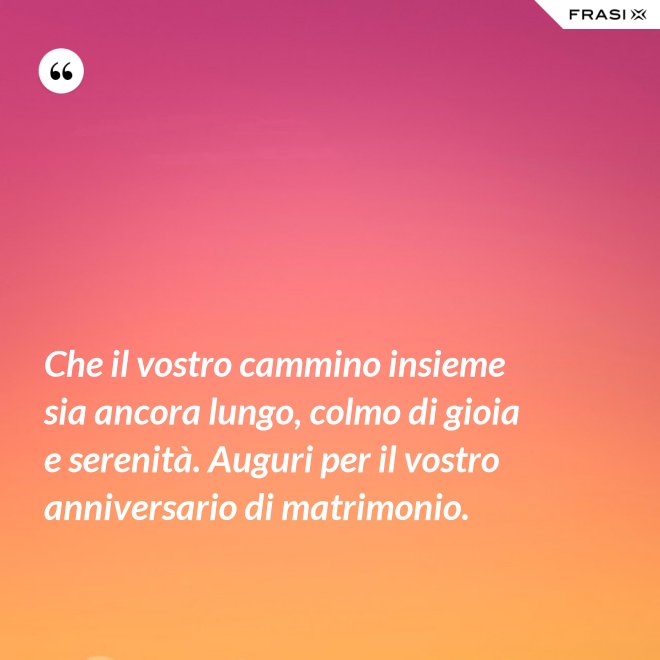 Che il vostro cammino insieme sia ancora lungo, colmo di gioia e serenità. Auguri per il vostro anniversario di matrimonio. - Anonimo