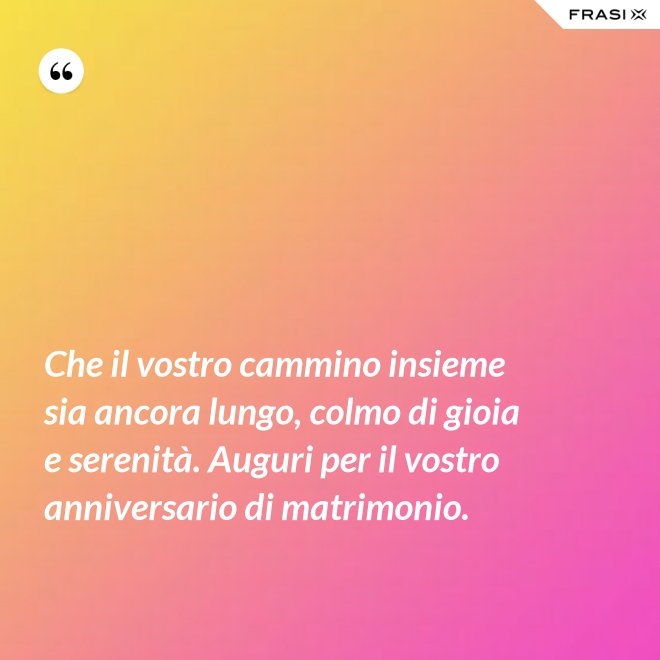 Che il vostro cammino insieme sia ancora lungo, colmo di gioia e serenità. Auguri per il vostro anniversario di matrimonio. - Anonimo