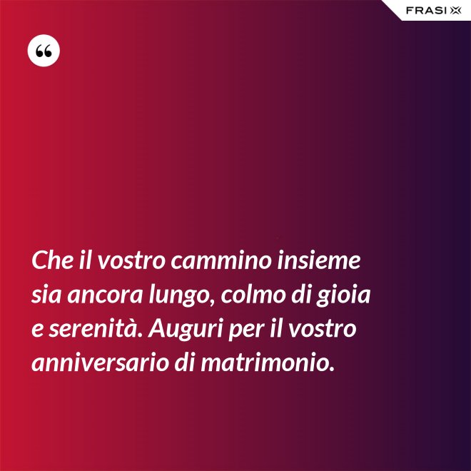 Che il vostro cammino insieme sia ancora lungo, colmo di gioia e serenità. Auguri per il vostro anniversario di matrimonio. - Anonimo