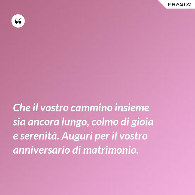 Che il vostro cammino insieme sia ancora lungo, colmo di gioia e serenità. Auguri per il vostro anniversario di matrimonio. - Anonimo