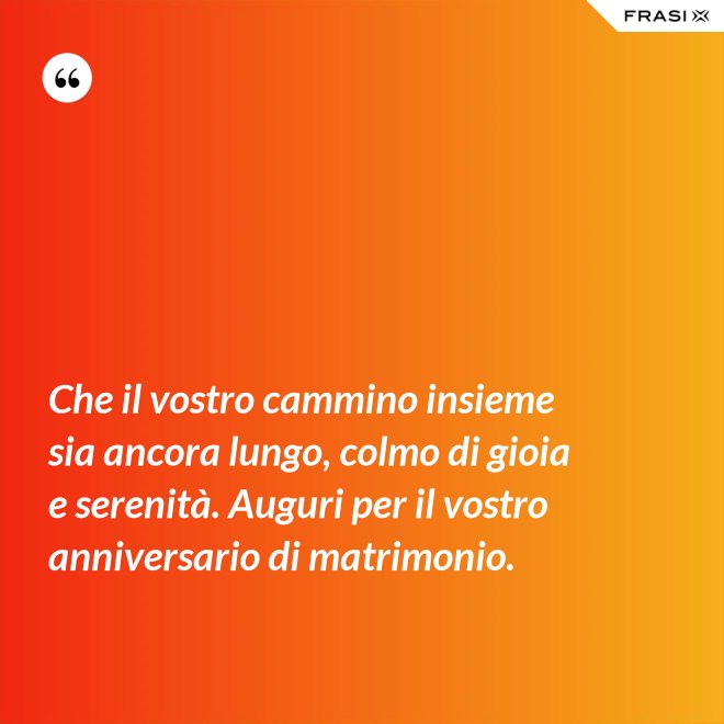 Che il vostro cammino insieme sia ancora lungo, colmo di gioia e serenità. Auguri per il vostro anniversario di matrimonio. - Anonimo