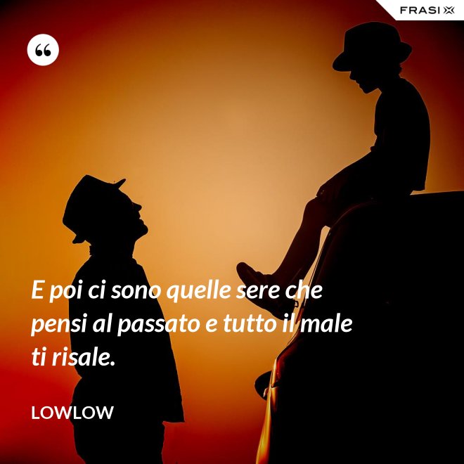 E poi ci sono quelle sere che pensi al passato e tutto il male ti risale. - LowLow