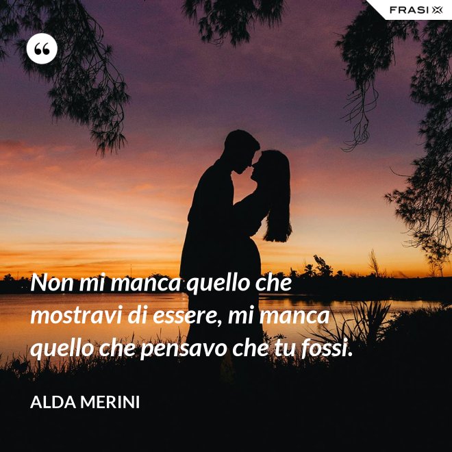 Non mi manca quello che mostravi di essere, mi manca quello che pensavo che tu fossi. - Alda Merini