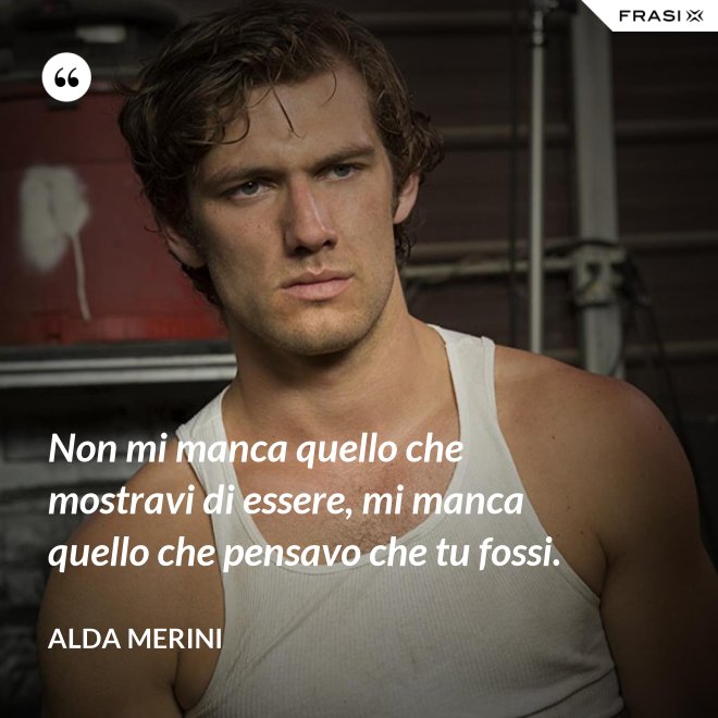 Non mi manca quello che mostravi di essere, mi manca quello che pensavo che tu fossi. - Alda Merini