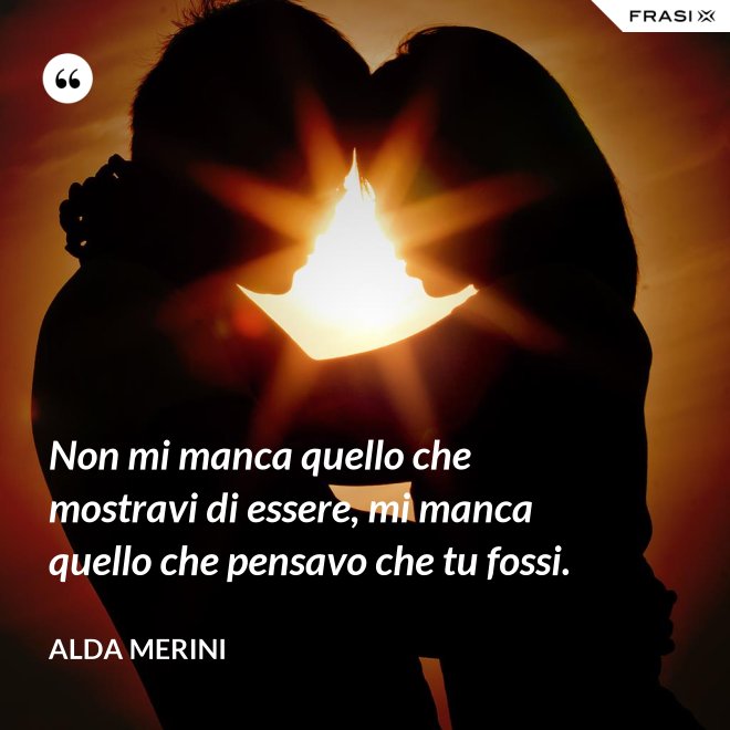 Non mi manca quello che mostravi di essere, mi manca quello che pensavo che tu fossi. - Alda Merini