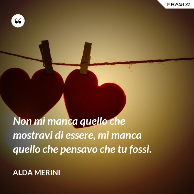 Non mi manca quello che mostravi di essere, mi manca quello che pensavo che tu fossi. - Alda Merini