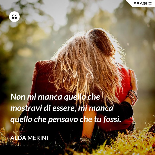 Non mi manca quello che mostravi di essere, mi manca quello che pensavo che tu fossi. - Alda Merini