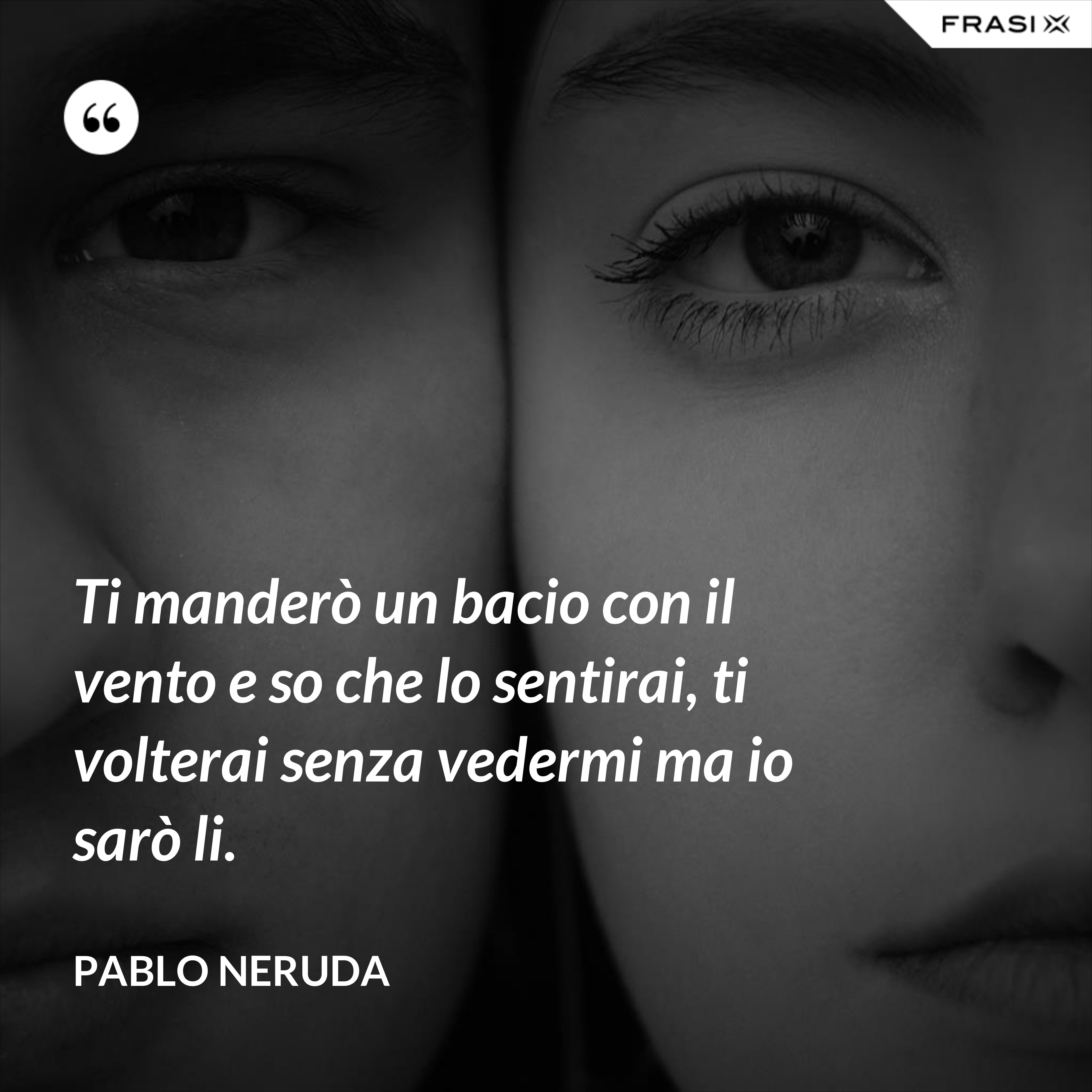 Ti manderò un bacio con il vento e so che lo sentirai, ti volterai senza vedermi ma io sarò li. - Pablo Neruda