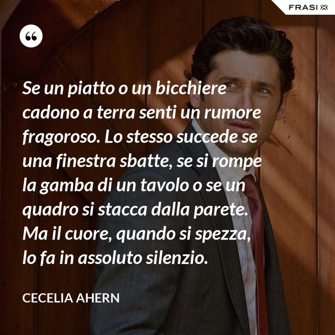Se un piatto o un bicchiere cadono a terra senti un rumore fragoroso. Lo stesso succede se una finestra sbatte, se si rompe la gamba di un tavolo o se un quadro si stacca dalla parete. Ma il cuore, quando si spezza, lo fa in assoluto silenzio. - Cecelia Ahern