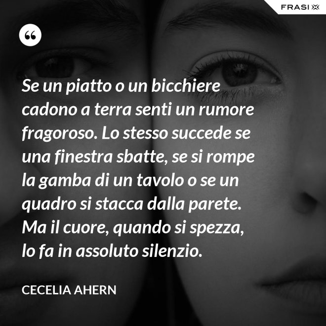 Se un piatto o un bicchiere cadono a terra senti un rumore fragoroso. Lo stesso succede se una finestra sbatte, se si rompe la gamba di un tavolo o se un quadro si stacca dalla parete. Ma il cuore, quando si spezza, lo fa in assoluto silenzio. - Cecelia Ahern