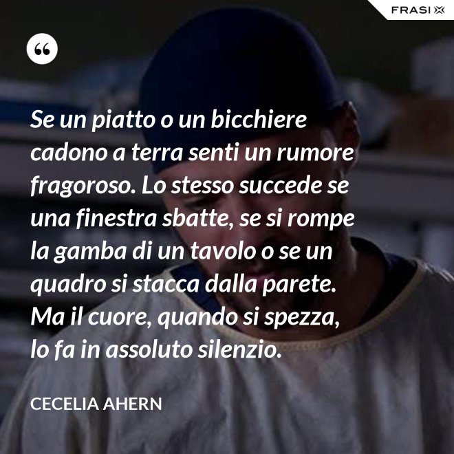 Se un piatto o un bicchiere cadono a terra senti un rumore fragoroso. Lo stesso succede se una finestra sbatte, se si rompe la gamba di un tavolo o se un quadro si stacca dalla parete. Ma il cuore, quando si spezza, lo fa in assoluto silenzio. - Cecelia Ahern