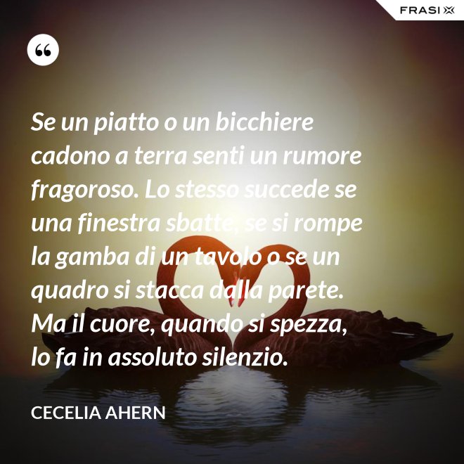 Se un piatto o un bicchiere cadono a terra senti un rumore fragoroso. Lo stesso succede se una finestra sbatte, se si rompe la gamba di un tavolo o se un quadro si stacca dalla parete. Ma il cuore, quando si spezza, lo fa in assoluto silenzio. - Cecelia Ahern