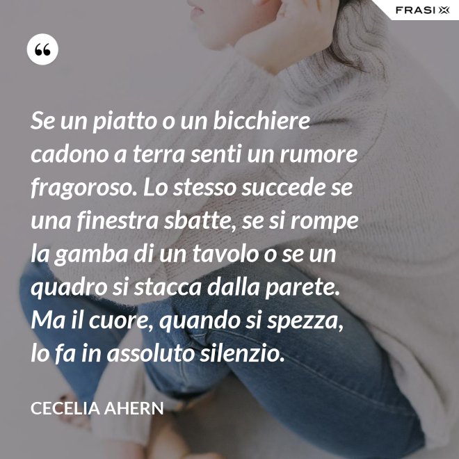 Se un piatto o un bicchiere cadono a terra senti un rumore fragoroso. Lo stesso succede se una finestra sbatte, se si rompe la gamba di un tavolo o se un quadro si stacca dalla parete. Ma il cuore, quando si spezza, lo fa in assoluto silenzio. - Cecelia Ahern