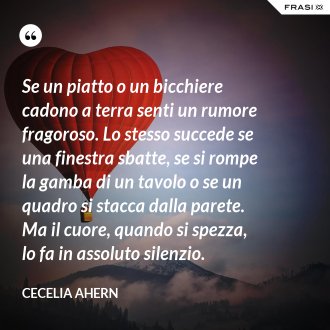 Se un piatto o un bicchiere cadono a terra senti un rumore fragoroso. Lo stesso succede se una finestra sbatte, se si rompe la gamba di un tavolo o se un quadro si stacca dalla parete. Ma il cuore, quando si spezza, lo fa in assoluto silenzio. - Cecelia Ahern