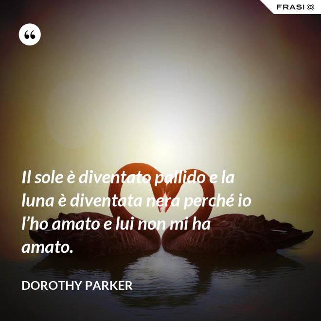 Il sole è diventato pallido e la luna è diventata nera perché io l’ho amato e lui non mi ha amato. - Dorothy Parker