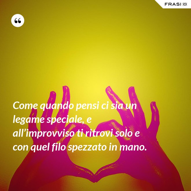 Come quando pensi ci sia un legame speciale, e all’improvviso ti ritrovi solo e con quel filo spezzato in mano. - Anonimo