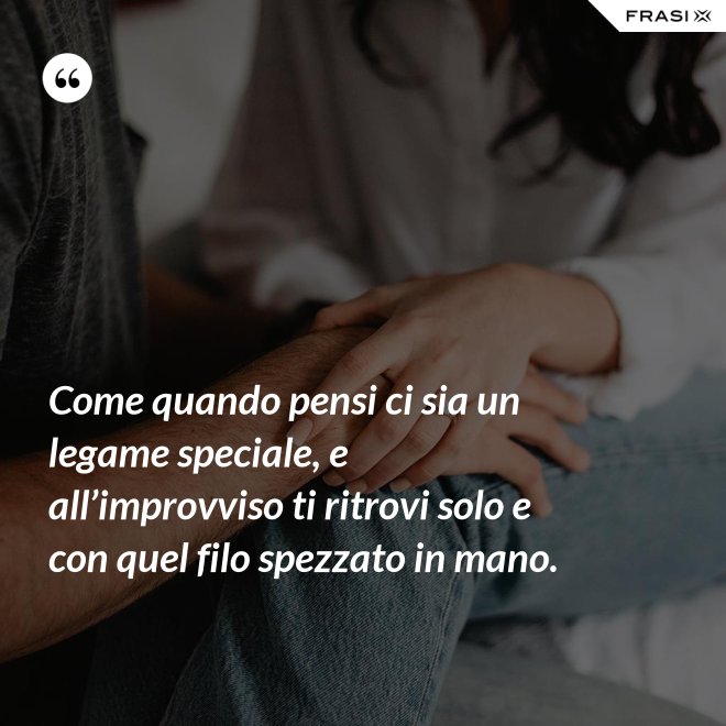 Come quando pensi ci sia un legame speciale, e all’improvviso ti ritrovi solo e con quel filo spezzato in mano. - Anonimo