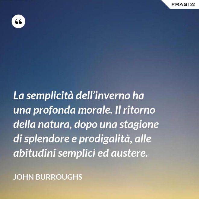 La semplicità dell’inverno ha una profonda morale. Il ritorno della natura, dopo una stagione di splendore e prodigalità, alle abitudini semplici ed austere. - John Burroughs