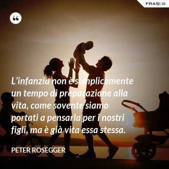 L’infanzia non è semplicemente un tempo di preparazione alla vita, come sovente siamo portati a pensarla per i nostri figli, ma è già vita essa stessa. - Peter Rosegger
