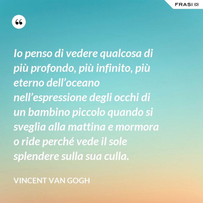 Io penso di vedere qualcosa di più profondo, più infinito, più eterno dell’oceano nell’espressione degli occhi di un bambino piccolo quando si sveglia alla mattina e mormora o ride perché vede il sole splendere sulla sua culla. - Vincent Van Gogh