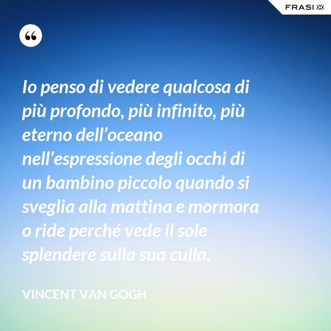Io penso di vedere qualcosa di più profondo, più infinito, più eterno dell’oceano nell’espressione degli occhi di un bambino piccolo quando si sveglia alla mattina e mormora o ride perché vede il sole splendere sulla sua culla. - Vincent Van Gogh