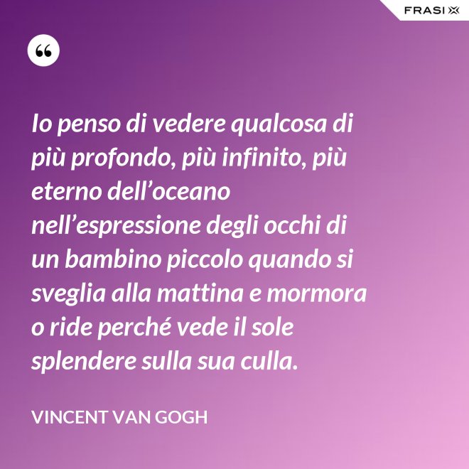 Io penso di vedere qualcosa di più profondo, più infinito, più eterno dell’oceano nell’espressione degli occhi di un bambino piccolo quando si sveglia alla mattina e mormora o ride perché vede il sole splendere sulla sua culla. - Vincent Van Gogh