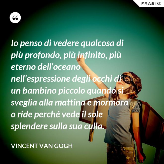 Io penso di vedere qualcosa di più profondo, più infinito, più eterno dell’oceano nell’espressione degli occhi di un bambino piccolo quando si sveglia alla mattina e mormora o ride perché vede il sole splendere sulla sua culla. - Vincent Van Gogh